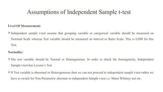 Assumptions of Independent Sample t-test
Level Of Measurement:
Independent sample t-test assume that grouping variable or categorical variable should be measured on
Nominal Scale whereas Test variable should be measured on interval or Ratio Scale. This is LOM for this
Test.
Normality:
The test variable should be Normal or Homogeneous. In order to check the homogeneity, Independent
Sample t-test has Levene’s Test.
If Test variable is abnormal or Heterogeneous then we can not proceed to independent sample t-test rather we
have to switch for Non-Parametric alternate to independent Sample t-test i.e. Mann Whitney test etc.
 