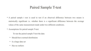 Paired Sample T-test
• A paired sample t test is used to test if an observed difference between two means is
statistically significant i.e. whether there is a significant difference between the average
values of the same measurement made under two different conditions.
• Assumptions for paired sample T-test:
To run the paired sample T-test the data
• Should have normal distribution
• Is a large data set
• Has no outliers
 