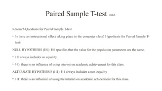 Research Questions for Paired Sample T-test
• Is there an instructional effect taking place in the computer class? Hypothesis for Paired Sample T-
test:
NULL HYPOTHESIS (H0): H0 specifies that the value for the population parameters are the same.
• H0 always includes an equality.
• H0: there is no influence of using internet on academic achievement for this class.
ALTERNATE HYPOTHESIS (H1): H1 always includes a non-equality
• H1: there is an influence of using the internet on academic achievement for this class.
Paired Sample T-test cntd..
 