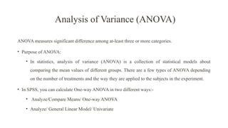Analysis of Variance (ANOVA)
ANOVA measures significant difference among at-least three or more categories.
• Purpose of ANOVA:
• In statistics, analysis of variance (ANOVA) is a collection of statistical models about
comparing the mean values of different groups. There are a few types of ANOVA depending
on the number of treatments and the way they are applied to the subjects in the experiment.
• In SPSS, you can calculate One-way ANOVA in two different ways:-
• Analyze/Compare Means/ One-way ANOVA
• Analyze/ General Linear Model/ Univariate
 