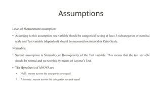Assumptions
Level of Measurement assumption:
• According to this assumption one variable should be categorical having at least 3-subcategories or nominal
scale and Test variable (dependent) should be measured on interval or Ratio Scale.
Normality:
• Second assumption is Normality or Homogeneity of the Test variable. This means that the test variable
should be normal and we test this by means of Levene’s Test.
• The Hypothesis of ANOVA are
• Null : means across the categories are equal
• Alternate: means across the categories are not equal
 