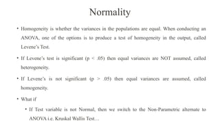 Normality
• Homogeneity is whether the variances in the populations are equal. When conducting an
ANOVA, one of the options is to produce a test of homogeneity in the output, called
Levene’s Test.
• If Levene’s test is significant (p < .05) then equal variances are NOT assumed, called
heterogeneity.
• If Levene’s is not significant (p > .05) then equal variances are assumed, called
homogeneity.
• What if
• If Test variable is not Normal, then we switch to the Non-Parametric alternate to
ANOVA i.e. Kruskal Wallis Test…
 