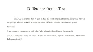 Difference from t-Test
ANOVA is different than “t-test” in that the t-test is testing the mean difference between
two groups; whereas ANOVA is testing the mean difference between three or more groups.
Examples:
T-test compares two means to each other(Who is happier: Republicans, Democrats?).
ANOVA compares three or more means to each other(Happier: Republicans, Democrats,
Independents, etc.)
 