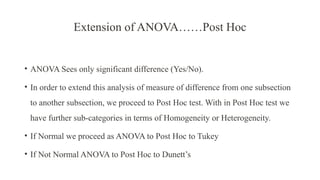 Extension of ANOVA……Post Hoc
• ANOVA Sees only significant difference (Yes/No).
• In order to extend this analysis of measure of difference from one subsection
to another subsection, we proceed to Post Hoc test. With in Post Hoc test we
have further sub-categories in terms of Homogeneity or Heterogeneity.
• If Normal we proceed as ANOVA to Post Hoc to Tukey
• If Not Normal ANOVA to Post Hoc to Dunett’s
 