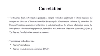 Correlation
• The bivariate Pearson Correlation produces a sample correlation coefficient, r, which measures the
strength and direction of linear relationships between pairs of continuous variables. By extension, the
Pearson Correlation evaluates whether there is statistical evidence for a linear relationship among the
same pairs of variables in the population, represented by a population correlation coefficient, ρ (“rho”).
The Pearson Correlation is a parametric measure.
• This measure is also known as:
• Pearson’s correlation
• Pearson product-moment correlation (PPMC)
 
