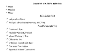 Measures of Central Tendency
 Mean
 Median
 Mode
Parametric Test
 Independent T-test
 Analysis of variance (One-way ANOVA)
Non Parametric Test
 Friedman's Test
 Kruskal-Wallis (KW) Test
 Mann-Whitney U Test
 Chi square Test
 Wilcoxon Signed rank Test
 Pearson’s Correlation
 Spearman’s Rank Correlation
 