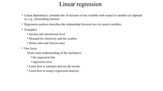 Linear regression
• Linear dependence: constant rate of increase of one variable with respect to another (as opposed
to, e.g., diminishing returns).
• Regression analysis describes the relationship between two (or more) variables.
• Examples:
• Income and educational level
• Demand for electricity and the weather
• Home sales and interest rates
• Our focus:
•Gain some understanding of the mechanics.
• the regression line
• regression error
• Learn how to interpret and use the results.
• Learn how to setup a regression analysis.
 