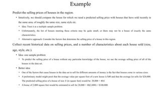 Example
Predict the selling prices of houses in the region.
• Intuitively, we should compare the house for which we need a predicted selling price with houses that have sold recently in
the same area, of roughly the same size, same style etc.
• Idea: Treat it as a multiple sample problem.
• Unfortunately, the list of houses meeting these criteria may be quite small, or there may not be a house of exactly the same
characteristics.
• Alternative approach: Consider the factors that determine the selling price of a house in this region.
Collect recent historical data on selling prices, and a number of characteristics about each house sold (size,
age, style, etc.).
• Idea: one sample problem
• To predict the selling price of a house without any particular knowledge of the house, we use the average selling price of all of the
houses in the data set.
• Better idea:
• One of the factors that cause houses in the data set to sell for different amounts of money is the fact that houses come in various sizes.
• A preliminary model might posit that the average value per square foot of a new house is $40 and that the average lot sells for $20,000.
The predicted selling price of a house of size X (in square feet) would be: 20,000 + 40X.
• A house of 2,000 square feet would be estimated to sell for 20,000 + 40(2,000) = $100,000.
 