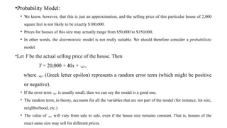 •Probability Model:
• We know, however, that this is just an approximation, and the selling price of this particular house of 2,000
square feet is not likely to be exactly $100,000.
• Prices for houses of this size may actually range from $50,000 to $150,000.
• In other words, the deterministic model is not really suitable. We should therefore consider a probabilistic
model.
•Let Y be the actual selling price of the house. Then
Y = 20,000 + 40x + ,
where  (Greek letter epsilon) represents a random error term (which might be positive
or negative).
• If the error term  is usually small, then we can say the model is a good one.
• The random term, in theory, accounts for all the variables that are not part of the model (for instance, lot size,
neighborhood, etc.).
• The value of  will vary from sale to sale, even if the house size remains constant. That is, houses of the
exact same size may sell for different prices.
 