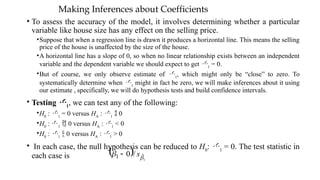 Making Inferences about Coefficients
• To assess the accuracy of the model, it involves determining whether a particular
variable like house size has any effect on the selling price.
•Suppose that when a regression line is drawn it produces a horizontal line. This means the selling
price of the house is unaffected by the size of the house.
•A horizontal line has a slope of 0, so when no linear relationship exists between an independent
variable and the dependent variable we should expect to get 1
= 0.
•But of course, we only observe estimate of 1
, which might only be “close” to zero. To
systematically determine when 1
might in fact be zero, we will make inferences about it using
our estimate , specifically, we will do hypothesis tests and build confidence intervals.
• Testing 1
, we can test any of the following:
•H0
: 1
= 0 versus HA
: 1
 0
•H0
: 1
 0 versus HA
: 1
< 0
•H0
: 1
 0 versus HA
: 1
> 0
• In each case, the null hypothesis can be reduced to H0
: 1
= 0. The test statistic in
each case is   1
ˆ
1 /
0
ˆ

 s

 