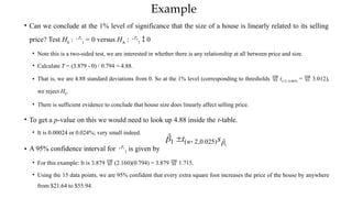 Example
• Can we conclude at the 1% level of significance that the size of a house is linearly related to its selling
price? Test H0
: 1
= 0 versus HA
: 1
 0
• Note this is a two-sided test, we are interested in whether there is any relationship at all between price and size.
• Calculate T = (3.879 - 0) / 0.794 = 4.88.
• That is, we are 4.88 standard deviations from 0. So at the 1% level (corresponding to thresholds  t(13, 0.005)
=  3.012),
we reject H0
.
• There is sufficient evidence to conclude that house size does linearly affect selling price.
• To get a p-value on this we would need to look up 4.88 inside the t-table.
• It is 0.00024 or 0.024%; very small indeed.
• A 95% confidence interval for 1
is given by
• For this example: It is 3.879  (2.160)(0.794) = 3.879  1.715.
• Using the 15 data points, we are 95% confident that every extra square foot increases the price of the house by anywhere
from $21.64 to $55.94.
1
ˆ
)
025
.
0
,
2
(
1
ˆ

 s
t n

 