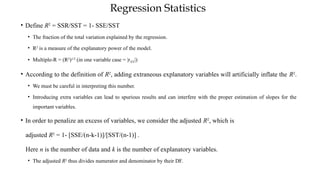 Regression Statistics
• Define R2
= SSR/SST = 1- SSE/SST
• The fraction of the total variation explained by the regression.
• R2
is a measure of the explanatory power of the model.
• Multiple-R = (R2
)1/2
(in one variable case = |rXY|)
• According to the definition of R2
, adding extraneous explanatory variables will artificially inflate the R2
.
• We must be careful in interpreting this number.
• Introducing extra variables can lead to spurious results and can interfere with the proper estimation of slopes for the
important variables.
• In order to penalize an excess of variables, we consider the adjusted R2
, which is
adjusted R2
= 1- [SSE/(n-k-1)]/[SST/(n-1)] .
Here n is the number of data and k is the number of explanatory variables.
• The adjusted R2
thus divides numerator and denominator by their DF.
 