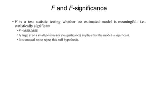 F and F-significance
• F is a test statistic testing whether the estimated model is meaningful; i.e.,
statistically significant.
•F =MSR/MSE
•A large F or a small p-value (or F-significance) implies that the model is significant.
•It is unusual not to reject this null hypothesis.
 