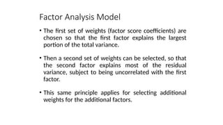 • The first set of weights (factor score coefficients) are
chosen so that the first factor explains the largest
portion of the total variance.
• Then a second set of weights can be selected, so that
the second factor explains most of the residual
variance, subject to being uncorrelated with the first
factor.
• This same principle applies for selecting additional
weights for the additional factors.
Factor Analysis Model
 