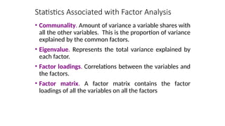 • Communality. Amount of variance a variable shares with
all the other variables. This is the proportion of variance
explained by the common factors.
• Eigenvalue. Represents the total variance explained by
each factor.
• Factor loadings. Correlations between the variables and
the factors.
• Factor matrix. A factor matrix contains the factor
loadings of all the variables on all the factors
Statistics Associated with Factor Analysis
 