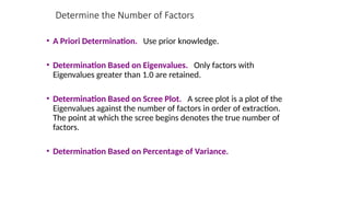 • A Priori Determination. Use prior knowledge.
• Determination Based on Eigenvalues. Only factors with
Eigenvalues greater than 1.0 are retained.
• Determination Based on Scree Plot. A scree plot is a plot of the
Eigenvalues against the number of factors in order of extraction.
The point at which the scree begins denotes the true number of
factors.
• Determination Based on Percentage of Variance.
Determine the Number of Factors
 
