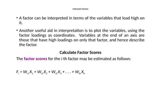 • A factor can be interpreted in terms of the variables that load high on
it.
• Another useful aid in interpretation is to plot the variables, using the
factor loadings as coordinates. Variables at the end of an axis are
those that have high loadings on only that factor, and hence describe
the factor.
Calculate Factor Scores
The factor scores for the i th factor may be estimated as follows:
Fi = Wi1 X1 + Wi2 X2 + Wi3 X3 + . . . + Wik Xk
Interpret Factors
 