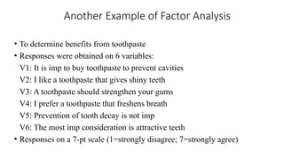Another Example of Factor Analysis
• To determine benefits from toothpaste
• Responses were obtained on 6 variables:
V1: It is imp to buy toothpaste to prevent cavities
V2: I like a toothpaste that gives shiny teeth
V3: A toothpaste should strengthen your gums
V4: I prefer a toothpaste that freshens breath
V5: Prevention of tooth decay is not imp
V6: The most imp consideration is attractive teeth
• Responses on a 7-pt scale (1=strongly disagree; 7=strongly agree)
 