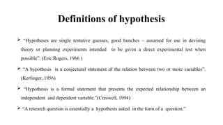 Definitions of hypothesis
 “Hypotheses are single tentative guesses, good hunches – assumed for use in devising
theory or planning experiments intended to be given a direct experimental test when
possible”. (Eric Rogers, 1966 )
 “A hypothesis is a conjectural statement of the relation between two or more variables”.
(Kerlinger, 1956)
 “Hypothesis is a formal statement that presents the expected relationship between an
independent and dependent variable.”(Creswell, 1994)
 “A research question is essentially a hypothesis asked in the form of a question.”
 