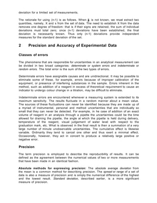 deviation for a limited set of measurements.
The rationale for using (n-1) is as follows. When jj, is not known, we nnust extract two
quantities, namely, X and s from the set of data. The need to establish X from the data
removes one degree of freedom: that is if their signs are retained, the sum of individual
deviations must total zero; once (n-1) deviations have been established, the final
deviation is necessarily known. Thus only (n-1) deviations provide independent
measures for the standard deviation of the set.
2 Precision and Accuracy of Experimental Data
Classes of errors
The phenomena that are responsible for uncertainties in an analytical measurement can
be divided in two broad categories: determinate or system errors and indeterminate or
random errors. The total error is the sum of the two types of errors.
Determinate errors have assignable causes and are unidirectional. It may be possible to
eliminate some of these, for example, errors because of improper calibration of the
equipment, or presence of interfering substances in the sample. Errors inherent in the
method, such as addition of a reagent in excess of theoretical requirement to cause an
indicator to undergo colour change in a titration, may be difficult to eliminate.
Indeterminate errors are encountered whenever a measuring system is extended to its
maximum sensitivity. The results fluctuate in a random manner about a mean value.
The sources of these fluctuations can never be identified because they are made up of
a myriad of instrumental, personal and method uncertainties that are individually so
small that they can never be detected. For example, in he case of addition of an exact
volume of reagent in an analysis through a pipette the uncertainties could be the time
allowed for draining the pipette, the angle at which the pipette is held during delivery,
temperature of the reagent, visual judgement of water level with respect to the
graduation mark, etc. What is observed in the final result is then a summation of a very
large number of minute unobservable uncertainties. The cumulative effect is likewise
variable. Ordinarily they tend to cancel one other and thus exert a minimal effect.
Occasionally, however, they act in concert to produce a relatively large positive or
negative error.
Precision
The term precision is employed to describe the reproducibility of results. It can be
defined as the agreement between the numerical values of two or more measurements
that have been made in an identical fashion.
Absolute methods for expressing precision: The absolute average deviation from
the mean is a common method for describing precision. The spread or range of a set of
data is also a measure of precision and is simply the numerical difference of the highest
and the lowest result. Standard deviation, described earlier, is a more significant
measure of precision.
 