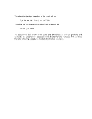 The absolute standard deviation of the result will bel
Sy = 0.0104 x ( + 0.029) = + (0.0003)
Therefore the uncertainty of the result can be written as:
0.0104 (+ 0.0003)
For calculations that involve both sums and differences as well as products and
quotients, the uncertainties associated with the former are evaluated first and then
the latter following procedures illustrated in the two examples.
 
