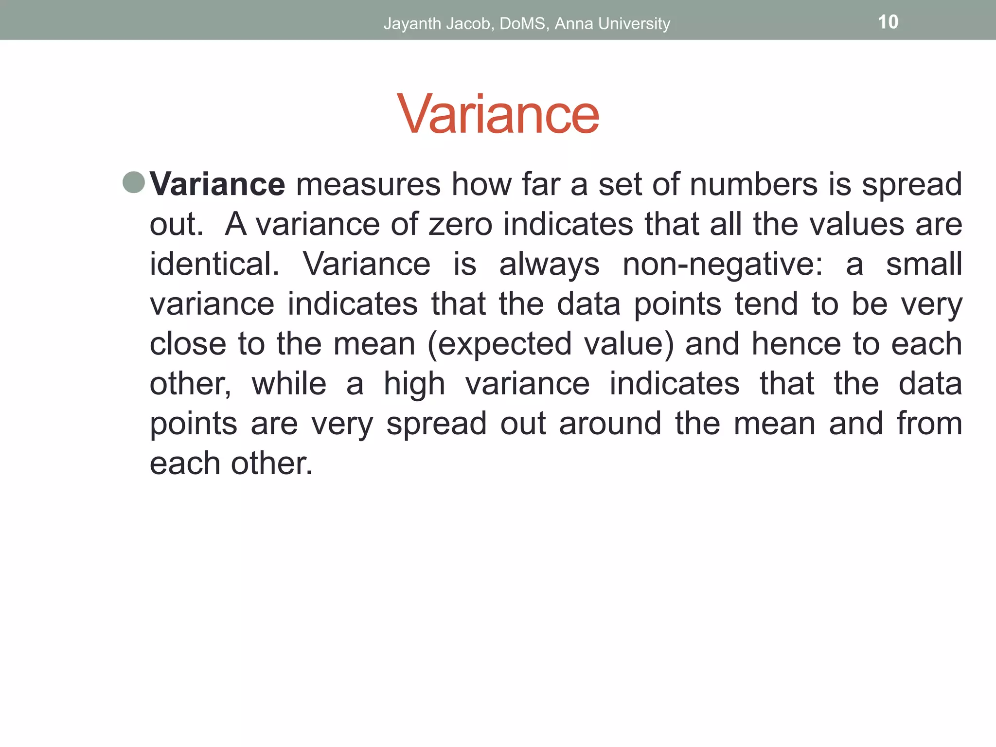Variance
⚫Variance measures how far a set of numbers is spread
out. A variance of zero indicates that all the values are
identical. Variance is always non-negative: a small
variance indicates that the data points tend to be very
close to the mean (expected value) and hence to each
other, while a high variance indicates that the data
points are very spread out around the mean and from
each other.
Jayanth Jacob, DoMS, Anna University 10
 
