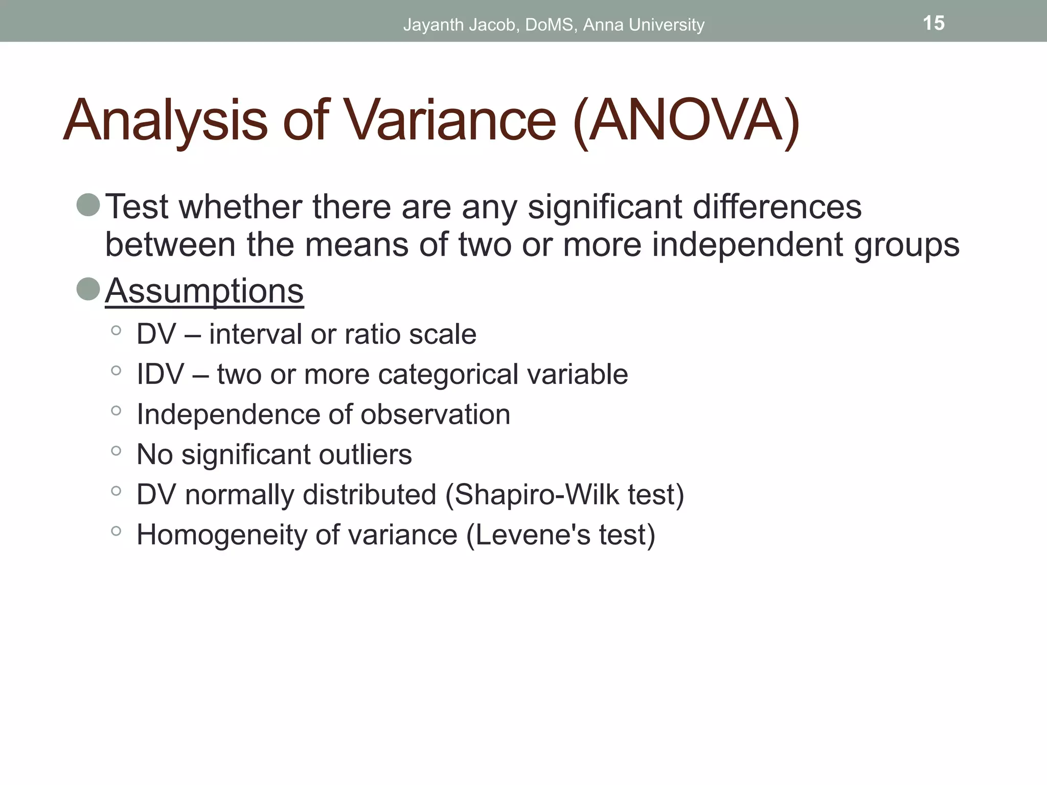 Analysis of Variance (ANOVA)
⚫Test whether there are any significant differences
between the means of two or more independent groups
⚫Assumptions
◦ DV – interval or ratio scale
◦ IDV – two or more categorical variable
◦ Independence of observation
◦ No significant outliers
◦ DV normally distributed (Shapiro-Wilk test)
◦ Homogeneity of variance (Levene's test)
Jayanth Jacob, DoMS, Anna University 15
 
