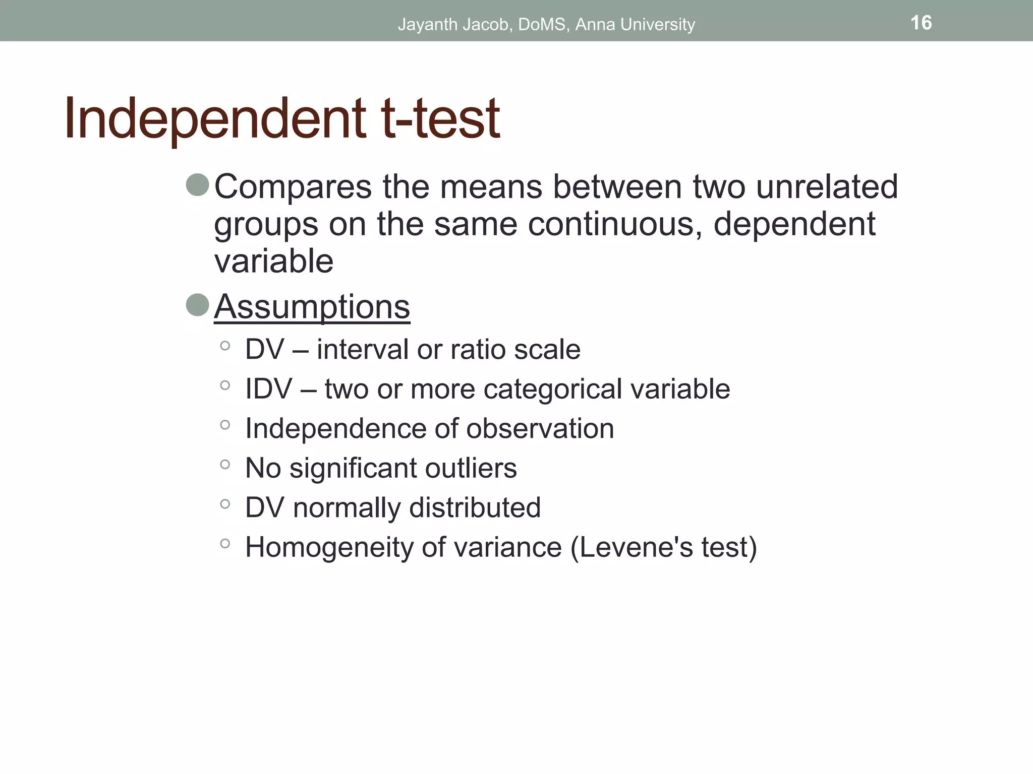 Independent t-test
⚫Compares the means between two unrelated
groups on the same continuous, dependent
variable
⚫Assumptions
◦ DV – interval or ratio scale
◦ IDV – two or more categorical variable
◦ Independence of observation
◦ No significant outliers
◦ DV normally distributed
◦ Homogeneity of variance (Levene's test)
Jayanth Jacob, DoMS, Anna University 16
 