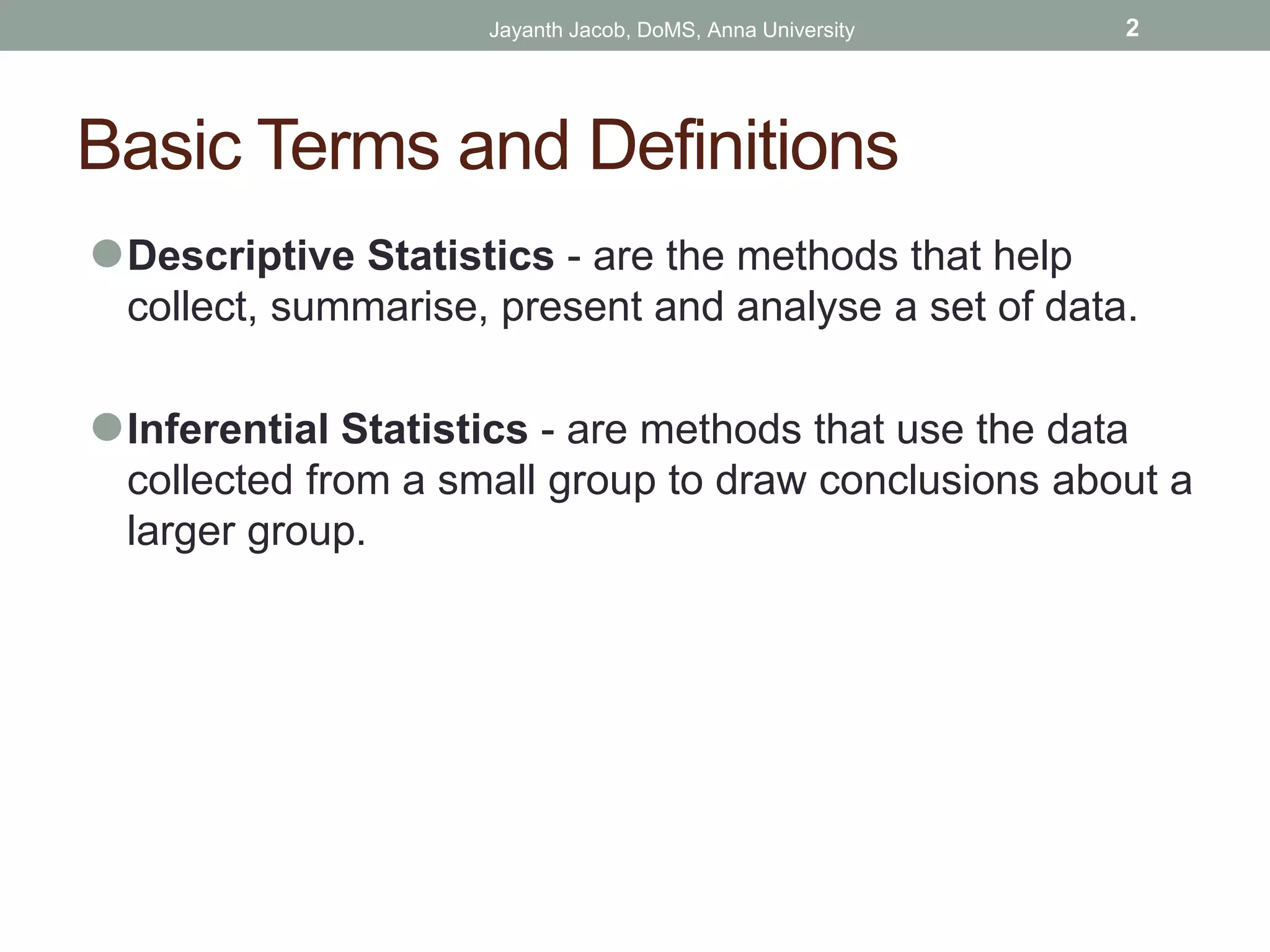 Basic Terms and Definitions
⚫Descriptive Statistics - are the methods that help
collect, summarise, present and analyse a set of data.
⚫Inferential Statistics - are methods that use the data
collected from a small group to draw conclusions about a
larger group.
Jayanth Jacob, DoMS, Anna University 2
 