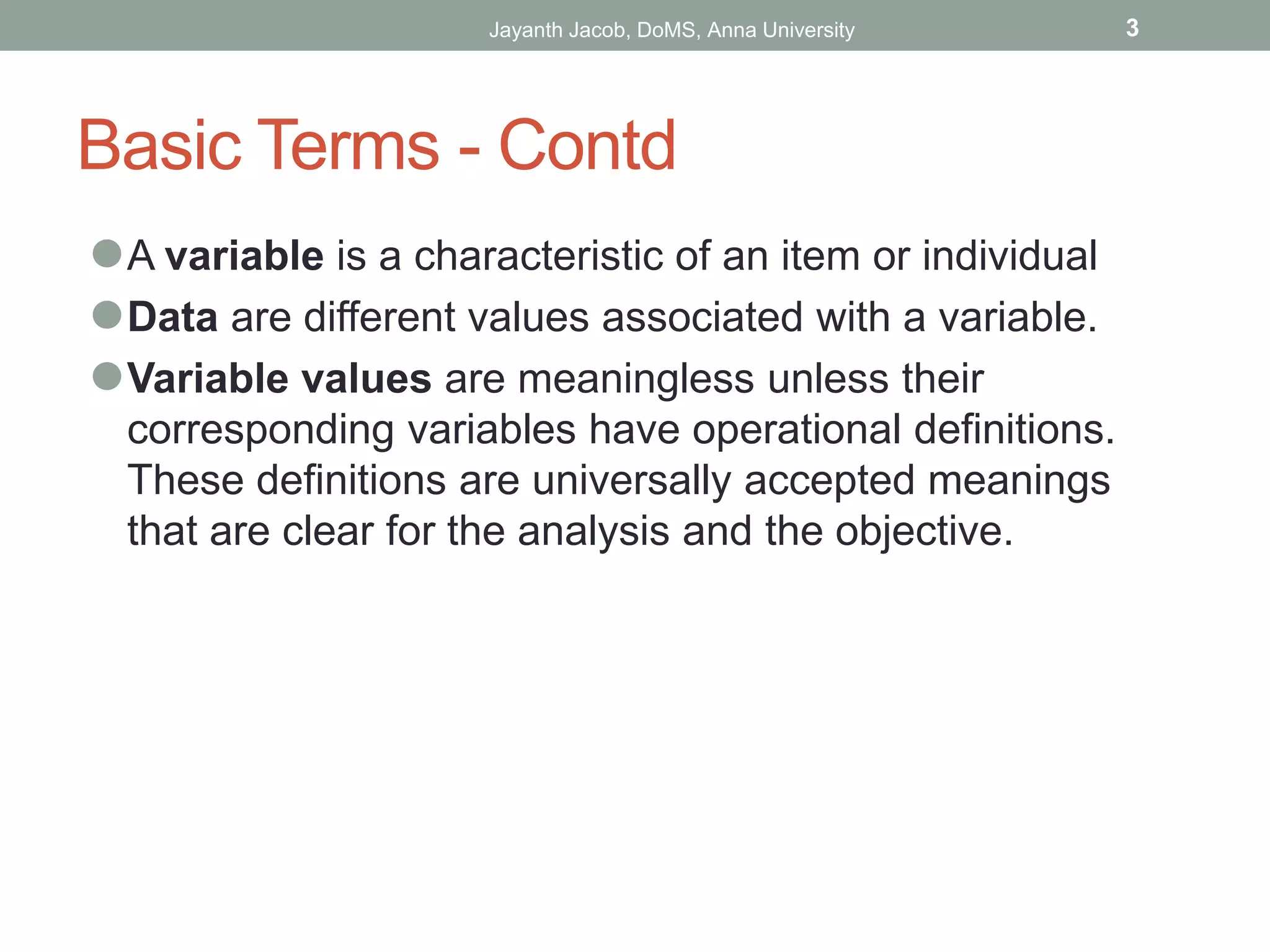 Basic Terms - Contd
⚫A variable is a characteristic of an item or individual
⚫Data are different values associated with a variable.
⚫Variable values are meaningless unless their
corresponding variables have operational definitions.
These definitions are universally accepted meanings
that are clear for the analysis and the objective.
Jayanth Jacob, DoMS, Anna University 3
 