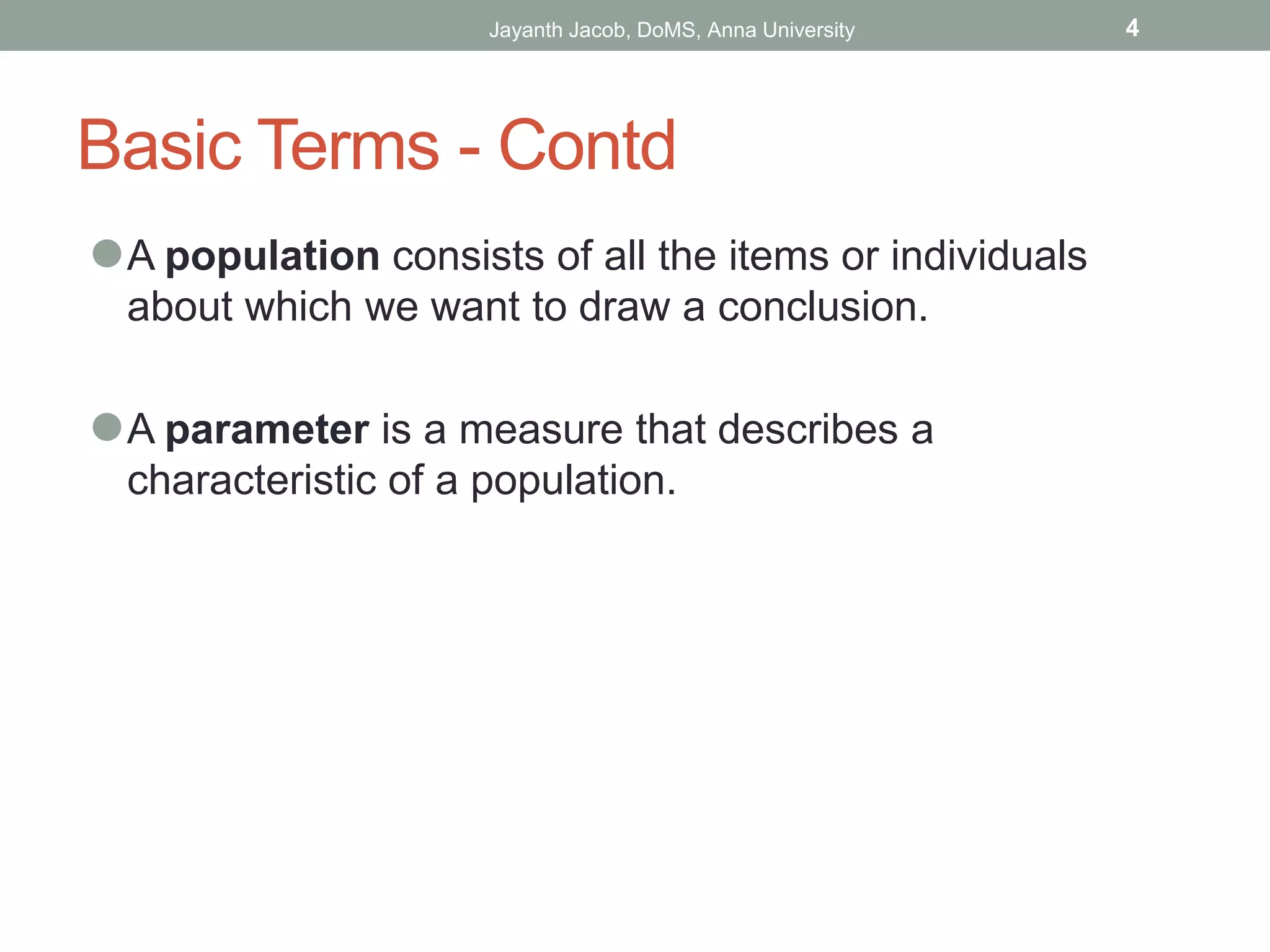 Basic Terms - Contd
⚫A population consists of all the items or individuals
about which we want to draw a conclusion.
⚫A parameter is a measure that describes a
characteristic of a population.
Jayanth Jacob, DoMS, Anna University 4
 
