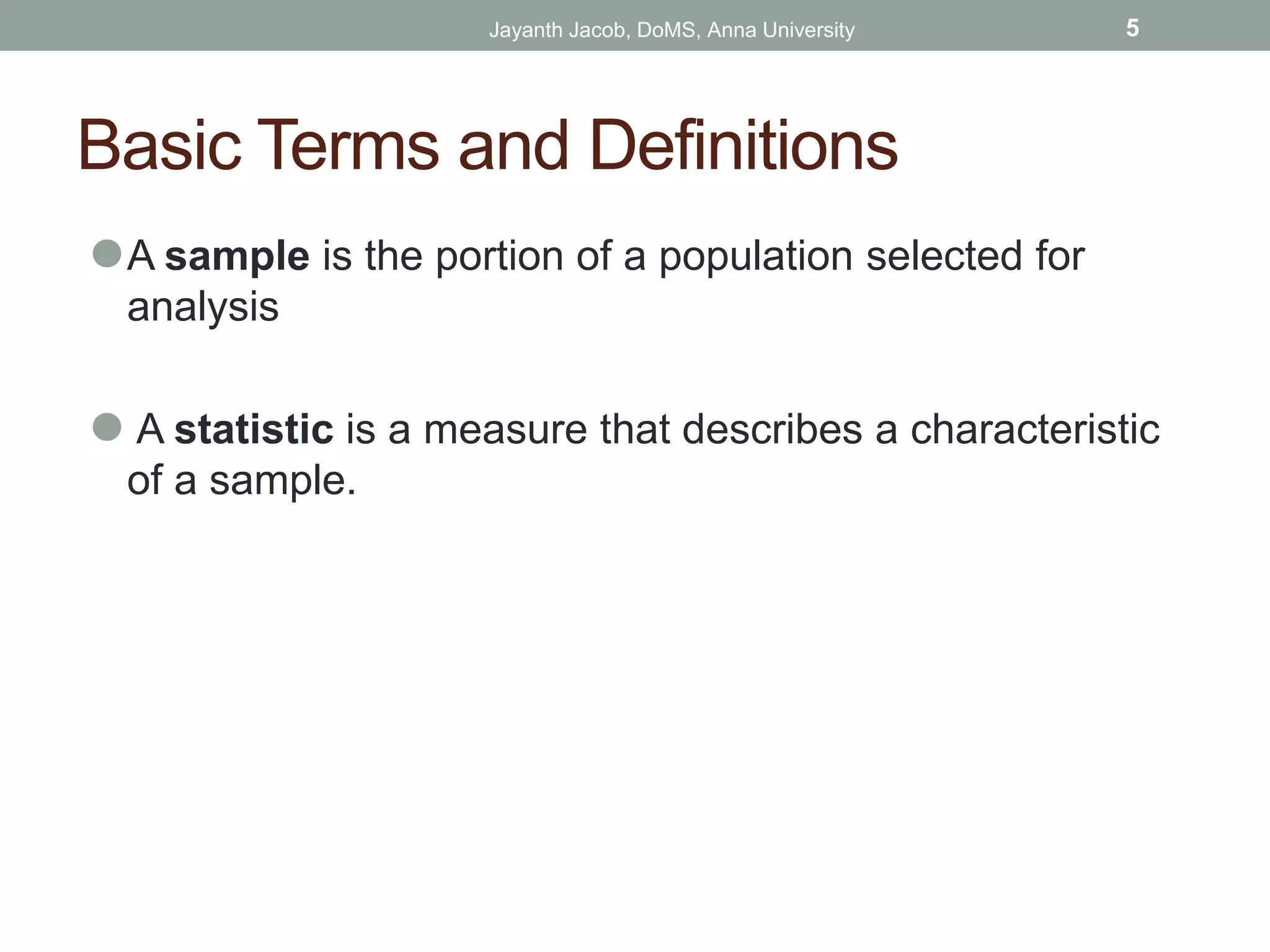 Basic Terms and Definitions
⚫A sample is the portion of a population selected for
analysis
⚫ A statistic is a measure that describes a characteristic
of a sample.
Jayanth Jacob, DoMS, Anna University 5
 