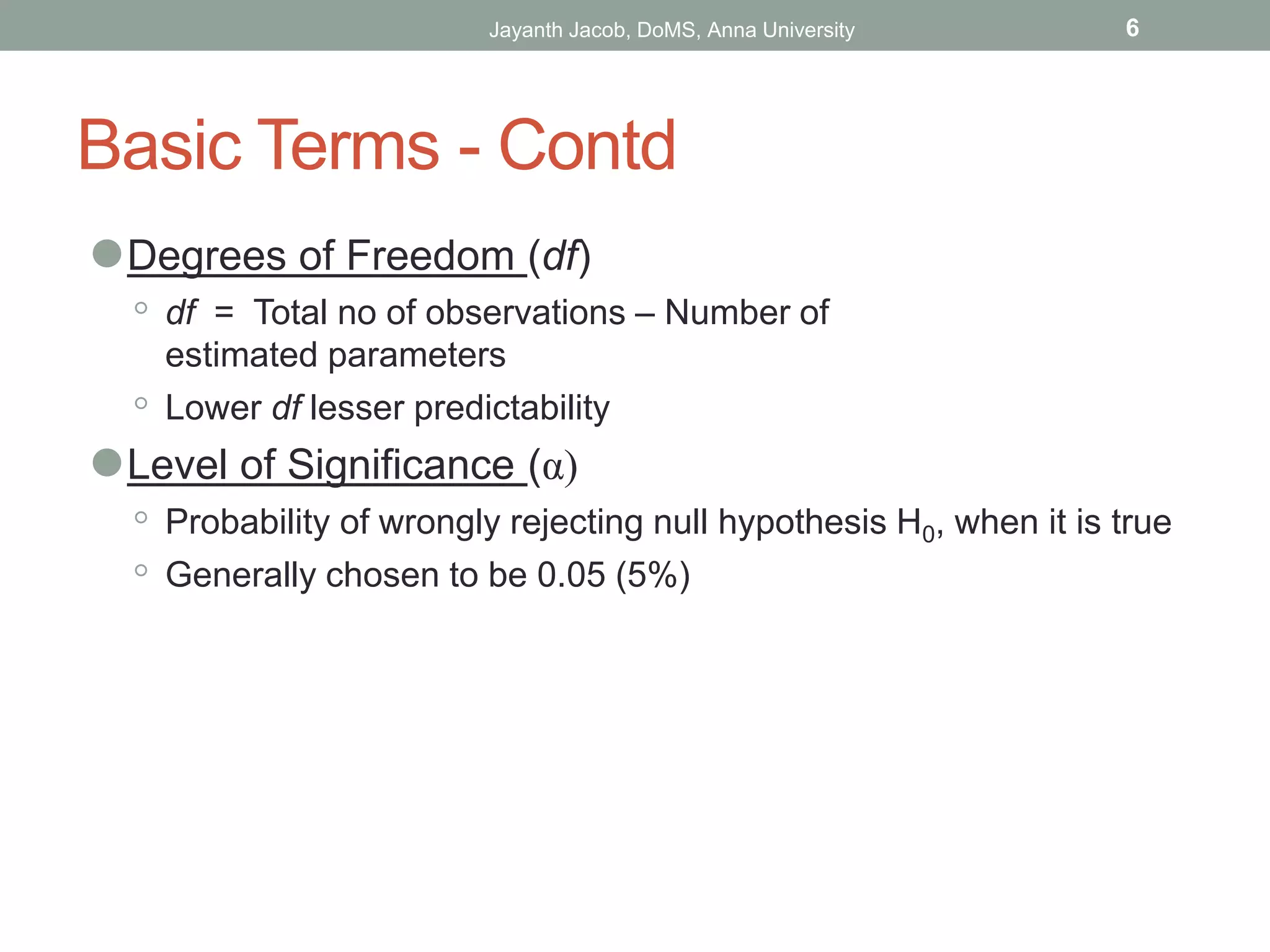 Basic Terms - Contd
⚫Degrees of Freedom (df)
◦ df = Total no of observations – Number of
estimated parameters
◦ Lower df lesser predictability
⚫Level of Significance (α)
◦ Probability of wrongly rejecting null hypothesis H0, when it is true
◦ Generally chosen to be 0.05 (5%)
Jayanth Jacob, DoMS, Anna University 6
 