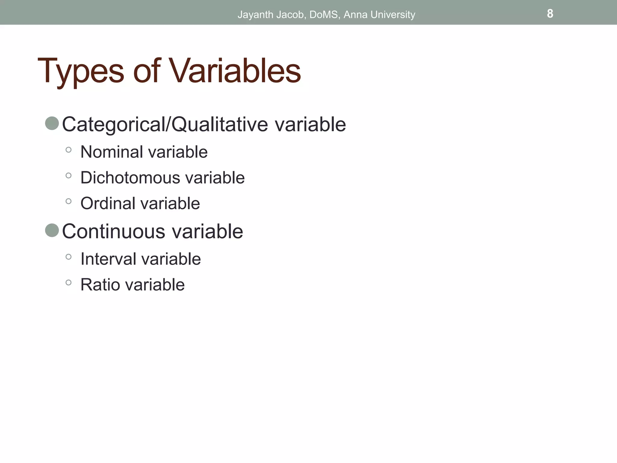 Types of Variables
⚫Categorical/Qualitative variable
◦ Nominal variable
◦ Dichotomous variable
◦ Ordinal variable
⚫Continuous variable
◦ Interval variable
◦ Ratio variable
Jayanth Jacob, DoMS, Anna University 8
 
