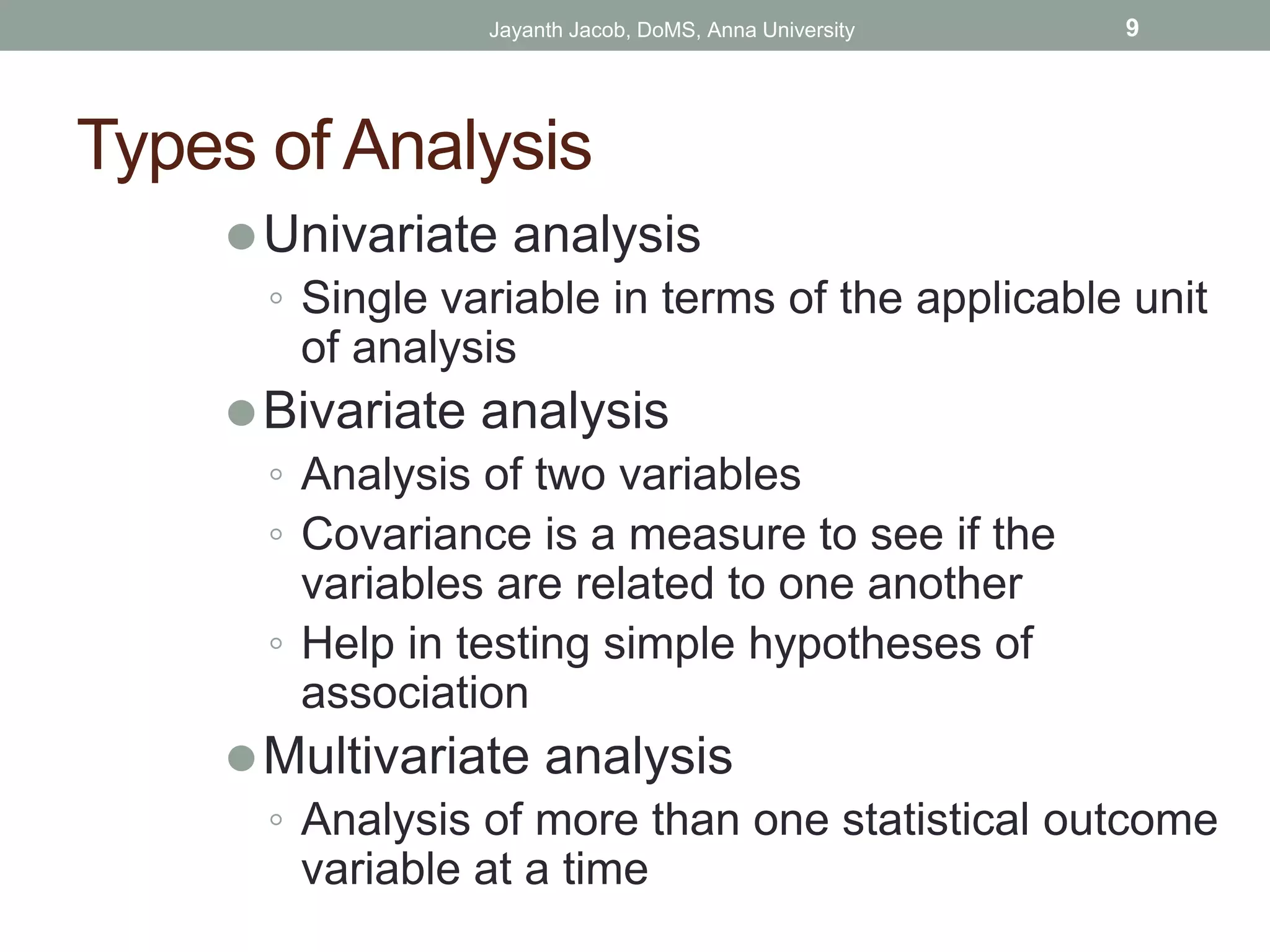 Types of Analysis
⚫Univariate analysis
◦ Single variable in terms of the applicable unit
of analysis
⚫Bivariate analysis
◦ Analysis of two variables
◦ Covariance is a measure to see if the
variables are related to one another
◦ Help in testing simple hypotheses of
association
⚫Multivariate analysis
◦ Analysis of more than one statistical outcome
variable at a time
Jayanth Jacob, DoMS, Anna University 9
 
