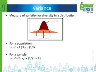 Variance
• Measure of variation or diversity in a distribution
• For a population,
– σ2 = Σ ( Xi - μ )2 / N
• For a sample,
– s2 = Σ ( xi - x )2 / ( n - 1 )
 