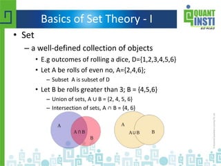 Basics of Set Theory - I
• Set
– a well-defined collection of objects
• E.g outcomes of rolling a dice, D={1,2,3,4,5,6}
• Let A be rolls of even no, A={2,4,6};
– Subset A is subset of D
• Let B be rolls greater than 3; B = {4,5,6}
– Union of sets, A ∪ B = {2, 4, 5, 6}
– Intersection of sets, A ∩ B = {4, 6}
 