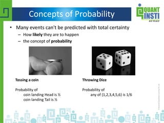 Concepts of Probability
• Many events can't be predicted with total certainty
– How likely they are to happen
– the concept of probability
Tossing a coin
Probability of
coin landing Head is ½
coin landing Tail is ½
Throwing Dice
Probability of
any of {1,2,3,4,5,6} is 1/6
 