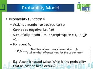 Probability Model
• Probability function P
– Assigns a number to each outcome
– Cannot be negative, i.e. P≥0
– Sum of all probabilities in sample space = 1, i.e. ∑P
=1
– For event A,
• P(A) =
Number of outcomes favourable to A
Total number of outcomes for the experiment
– E.g. A coin is tossed twice. What is the probability
that at least on head occurs?
 