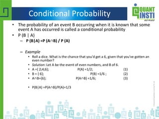 Conditional Probability
• The probability of an event B occurring when it is known that some
event A has occurred is called a conditional probability
• P (B | A)
– P (B|A) =P (A∩B) / P (A)
– Example
• Roll a dice. What is the chance that you'd get a 6, given that you've gotten an
even number?
• Solution: Let A be the event of even numbers, and B of 6.
• A ={ 2;4;6}; P(A) =1/2; (1)
• B = { 6}; P(B) =1/6 ; (2)
• A∩B={6}; P(A∩B) =1/6; (3)
• P(B|A) =P(A∩B)/P(A)=1/3
 
