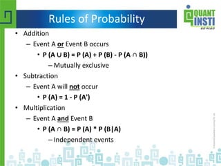 Rules of Probability
• Addition
– Event A or Event B occurs
• P (A ∪ B) = P (A) + P (B) - P (A ∩ B))
– Mutually exclusive
• Subtraction
– Event A will not occur
• P (A) = 1 - P (A')
• Multiplication
– Event A and Event B
• P (A ∩ B) = P (A) * P (B|A)
– Independent events
 