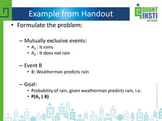 Example from Handout
• Formulate the problem:
– Mutually exclusive events:
• A1 : It rains
• A2 : It does not rain
– Event B
• B: Weatherman predicts rain
– Goal:
• Probability of rain, given weatherman predicts rain, i.e.
• P(A1 | B)
 