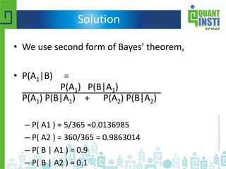 Solution
• We use second form of Bayes’ theorem,
• P(A1|B) =
P(A1) P(B|A1)
P(A1) P(B|A1) + P(A2) P(B|A2)
– P( A1 ) = 5/365 =0.0136985
– P( A2 ) = 360/365 = 0.9863014
– P( B | A1 ) = 0.9
– P( B | A2 ) = 0.1
 