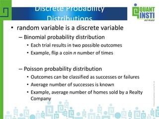 Discrete Probability
Distributions
• random variable is a discrete variable
– Binomial probability distribution
• Each trial results in two possible outcomes
• Example, flip a coin n number of times
– Poisson probability distribution
• Outcomes can be classified as successes or failures
• Average number of successes is known
• Example, average number of homes sold by a Realty
Company
 