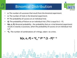 Binomial Distribution
• x: The number of successes that result from the binomial experiment.
• n: The number of trials in the binomial experiment.
• P: The probability of success on an individual trial.
• Q: The probability of failure on an individual trial. (This is equal to 1 - P.)
• b(x, n, P): Binomial probability - the probability that an n-trial binomial experiment
results in exactly x successes, when the probability of success on an individual trial
is P.
• nCr: The number of combinations of n things, taken r at a time.
b(x, n, P) = nCx * Px * (1 - P)n – x
 