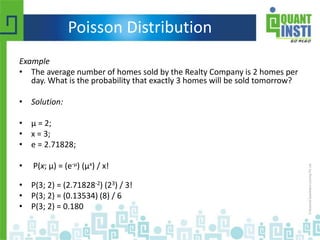 Poisson Distribution
Example
• The average number of homes sold by the Realty Company is 2 homes per
day. What is the probability that exactly 3 homes will be sold tomorrow?
• Solution:
• μ = 2;
• x = 3;
• e = 2.71828;
• P(x; μ) = (e-μ) (μx) / x!
• P(3; 2) = (2.71828-2) (23) / 3!
• P(3; 2) = (0.13534) (8) / 6
• P(3; 2) = 0.180
 