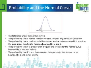 Probability and the Normal Curve
• The total area under the normal curve 1
• The probability that a normal random variable X equals any particular value is 0
• The probability that a random variable assumes a value between a and b is equal to
the area under the density function bounded by a and b.
• The probability that X is greater than a equals the area under the normal curve
bounded by a and plus infinity
• The probability that X is less than a equals the area under the normal curve
bounded by a and minus infinity
 