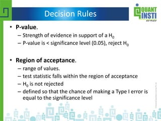 Decision Rules
• P-value.
– Strength of evidence in support of a H0
– P-value is < significance level (0.05), reject H0
• Region of acceptance.
– range of values.
– test statistic falls within the region of acceptance
– H0 is not rejected
– defined so that the chance of making a Type I error is
equal to the significance level
 