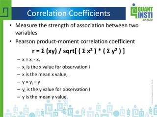 Correlation Coefficients
• Measure the strength of association between two
variables
• Pearson product-moment correlation coefficient
r = Σ (xy) / sqrt[ ( Σ x2 ) * ( Σ y2 ) ]
– x = xi - x,
– xi is the x value for observation i
– x is the mean x value,
– y = yi – y
– yi is the y value for observation I
– y is the mean y value.
 