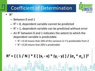 Coefficient of Determination
• R2
– Between 0 and 1
– R2 = 0, dependent variable cannot be predicted
– R2 = 1, dependent variable can be predicted without error
– An R2 between 0 and 1 indicates the extent to which the
dependent variable is predictable.
• R2 = 0.10 means that 10% of the variance in Y is predictable from X
• R2 = 0.20 means that 20% is predictable
R2 = { ( 1 / N ) * Σ [ (xi - x) * (yi - y) ] / (σx * σy ) }2
 